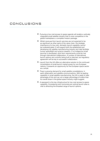 26
AA Pursuing a low cost access to space agenda will enable a vertically
integrated small satellite industry that is more competitive in the
global marketplace; a complete mission package.    
AA 	Whilst revenues from launch services are not expected to be
as significant as other parts of the value chain, the strategic
importance of a low cost, domestic launch capability cannot
be underestimated. It will support both the established and
developing UK satellite manufacturing industry and help facilitate
human spaceflight and science research. If no indigenous small
launcher is developed, short term requirements could be met
through international collaboration. A number of international
launch options are currently being built or planned, but regulatory
agreement will be key to successful collaboration.
AA Launch from the UK offers an alternative solution to the continued
consolidation of small launch market power by non-European
nations. It presents an opportunity for the European space sector
as a whole.  
AA There is growing demand for small satellite constellations: in
earth observation and satellite communications. With its leading
capability in small satellite manufacturing, the UK is ready to take
advantage of this and can win a larger percentage of orders than
its overall share in the global space industry might suggest.
AA A spaceport is the key infrastructure for low cost access to space
capability. Considering both horizontal and vertical launch sites is
vital to attracting the broadest range of launch options.  
CONCLUSIONS
 