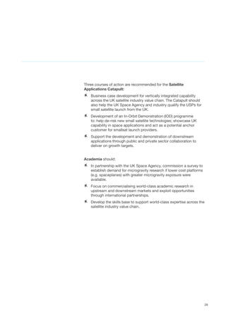 28
Three courses of action are recommended for the Satellite
Applications Catapult:	
AA Business case development for vertically integrated capability
across the UK satellite industry value chain. The Catapult should
also help the UK Space Agency and industry qualify the USPs for
small satellite launch from the UK.
AA Development of an In-Orbit Demonstration (IOD) programme
to: help de-risk new small satellite technologies; showcase UK
capability in space applications and act as a potential anchor
customer for smallsat launch providers.
AA Support the development and demonstration of downstream
applications through public and private sector collaboration to
deliver on growth targets.
Academia should:
AA In partnership with the UK Space Agency, commission a survey to
establish demand for microgravity research if lower cost platforms
(e.g. spaceplanes) with greater microgravity exposure were
available.
AA Focus on commercialising world-class academic research in
upstream and downstream markets and exploit opportunities
through international partnerships.
AA Develop the skills base to support world-class expertise across the
satellite industry value chain.
 