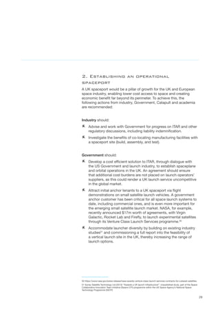 29
2. Establishing an operational
spaceport
A UK spaceport would be a pillar of growth for the UK and European
space industry, enabling lower cost access to space and creating
economic benefit far beyond its perimeter. To achieve this, the
following actions from industry, Government, Catapult and academia
are recommended:
Industry should:
AA Advise and work with Government for progress on ITAR and other
regulatory discussions, including liability indemnification.
AA Investigate the benefits of co-locating manufacturing facilities with
a spaceport site (build, assembly, and test).
Government should:
AA Develop a cost efficient solution to ITAR, through dialogue with
the US Government and launch industry, to establish spaceplane
and orbital operations in the UK. An agreement should ensure
that additional cost burdens are not placed on launch operators’
suppliers, as this could render a UK launch service uncompetitive
in the global market.  	
AA Attract initial anchor tenants to a UK spaceport via flight
demonstrations on small satellite launch vehicles. A government
anchor customer has been critical for all space launch systems to
date, including commercial ones, and is even more important for
the emerging small satellite launch market. NASA, for example,
recently announced $17m worth of agreements, with Virgin
Galactic, Rocket Lab and Firefly, to launch experimental satellites
through its Venture Class Launch Services programme.50
AA Accommodate launcher diversity by building on existing industry
studies51
and commissioning a full report into the feasibility of
a vertical launch site in the UK, thereby increasing the range of
launch options.  
50 https://www.nasa.gov/press-release/nasa-awards-venture-class-launch-services-contracts-for-cubesat-satellites
51 Surrey Satellite Technology Ltd (2013) “Towards a UK launch infrastructure”. Unpublished study, part of the Space
Collaborative Innovation Team Initiative (Space CITI) programme within the UK Space Agency’s National Space
Technology Programme (NSTP)
 