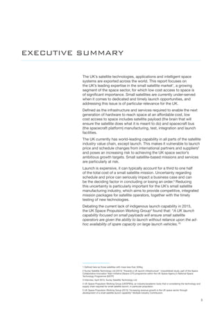 3
The UK’s satellite technologies, applications and intelligent space
systems are exported across the world. This report focuses on
the UK’s leading expertise in the small satellite market1
, a growing
segment of the space sector, for which low cost access to space is
of significant importance. Small satellites are currently under-served
when it comes to dedicated and timely launch opportunities, and
addressing this issue is of particular relevance for the UK.
Defined as the infrastructure and services required to enable the next
generation of hardware to reach space at an affordable cost, low
cost access to space includes satellite payload (the brain that will
ensure the satellite does what it is meant to do) and spacecraft bus
(the spacecraft platform) manufacturing, test, integration and launch
facilities.    
The UK currently has world-leading capability in all parts of the satellite
industry value chain, except launch. This makes it vulnerable to launch
price and schedule changes from international partners and suppliers2
and poses an increasing risk to achieving the UK space sector’s
ambitious growth targets. Small satellite-based missions and services
are particularly at risk.
Launch is expensive, it can typically account for a third to one half
of the total cost of a small satellite mission. Uncertainty regarding
schedule and price can seriously impact a business case and can
be the deciding factor in concluding or losing an order.3
Reducing
this uncertainty is particularly important for the UK’s small satellite
manufacturing industry, which aims to provide competitive, integrated
mission packages for satellite operators, together with the timely
testing of new technologies.
Debating the current lack of indigenous launch capability in 2015,
the UK Space Propulsion Working Group4
found that: “A UK launch
capability focused on small payloads will ensure small satellite
operators are given the ability to launch without reliance upon the ad-
hoc availability of spare capacity on large launch vehicles.”5
1 Defined here as those satellites with mass less than 500kg
2 Surrey Satellite Technology Ltd (2013) “Towards a UK launch infrastructure”. Unpublished study, part of the Space
Collaborative Innovation Team Initiative (Space CITI) programme within the UK Space Agency’s National Space
Technology Programme (NSTP)
3 Interview, April 2015, Surrey Satellite Technology Ltd
4 UK Space Propulsion Working Group (UKSPWG), an industry/academic body that is considering the technology and
supply chain required for small satellite launch, in particular propulsion.
5 UK Space Propulsion Working Group (2015) “Increasing revenue growth is the UK space sector through
development of a small satellite launch capability” Multiple Industry Contributors
EXECUTIVE SUMMARY
 