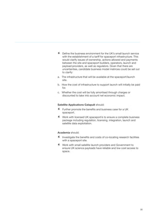 30
AA Define the business environment for the UK’s small launch service
with the establishment of a tariff for spaceport infrastructure. This
would clarify issues of ownership, actions allowed and payments
between the site and spaceport builders, operators, launch and
payload providers, as well as regulators. Given that there are
uncertainties, candidate business model matrices could be set out
to clarify:
a.	 The infrastructure that will be available at the spaceport/launch
site.
b.	 How the cost of infrastructure to support launch will initially be paid
for.
c.	 Whether the cost will be fully amortised through charges or
discounted to take into account net economic impact.
Satellite Applications Catapult should:
AA 	Further promote the benefits and business case for a UK
spaceport.
AA Work with licensed UK spaceport/s to ensure a complete business
package including regulation, licensing, integration, launch and
satellite data exploitation.  
Academia should:
AA Investigate the benefits and costs of co-locating research facilities
with a spaceport site. 	
AA Work with small satellite launch providers and Government to
ensure UK science payloads have reliable and low cost access to
space.
 