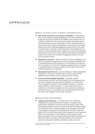 31
Risks to smallsat market opportunity
AA New launch providers not as price competitive – If SpaceX can
offer a cost of approximately $5,000/kg to LEO (with the ambition
to get that cost down further to $1,000/kg), new entrants may not
be able to benefit from the economies of scale that larger launch
vehicle providers can take advantage of. New market entrants, to
recover the cost of vehicle development, may be forced to charge
higher prices than rideshare/piggyback opportunities in the short
to medium term of the life of their dedicated small satellite launch
vehicle. If these dedicated launch options are not price competitive
(particularly due to launch rates), satellite manufacturers/operators/
brokers may continue to choose the piggyback option on a pure
cost comparison basis.  
AA Regulatory concerns – Whilst “buying-in” launch capability to the
UK can be attractive because non-recurring costs are already met
in the development of the vehicle by non-UK players, this poses a
risk to operation from the UK if regulatory agreements are changed
or adjusted based on factors outside of the control of the launch
vehicle manufacturer or operator.
AA Spaceplane launch focus – by only seeking to enable spaceplane
operations in the near to medium term, and not vertical small
satellite launch vehicles, launch options are then limited.
AA Launch decision disintermediated – Domestic satellite
manufacturers like SSTL and Clyde Space do not necessarily buy
the launch capacity/decide where the satellite is launched from.
This is usually the decision of the satellite operator, or a decision
disseminated to a launch broker – in which case there may be
multiple non-UK options available for the operator to choose from.
However, if there is a competitive service being offered from the
UK, then most operators would likely consider it.
Regulatory Blockers
AA Liability indemnification - The Outer Space Act 1986 was
established to ensure that the UK maintains compliance with
international obligations under the UN Outer Space Treaty 1967.
The licensing regime under the UN Outer Space Act (OSA) enables
the UK Government to pass its liability to its licensees. Following
a consultation process and the Deregulation Act 2015 made law
(March 2015), the UK Government has accepted to set a maximum
amount of a licensee’s in-orbit liability on a per mission basis;
which is progress since the original unlimited liability requirement.52
Whilst the reform is a step in the right direction, the insurance
premiums required for satellite operators to self-insure and
52 UK Parliament (2015), Deregulation Act 2015, Available from: www.legislation.gov.uk/ukpga/2015/20/section/12/
enacted (accessed 7th April 2015)
APPENDIX
 
