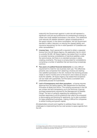 32
indemnify the Government against in-orbit risk still represent a
significant cost and are burdensome for entrepreneurs looking to
create new small satellite businesses in the sector. This additional
cost reduces UK satellite operators’ global competitiveness in
the space industry. In the same consultation, the UK Government
decided to defer a decision on waiving the capped liability and
insurance requirement for the in-orbit operation of CubeSats and
other nanosatellites.53
AA License fees - Each spacecraft is required to obtain a separate
license from the UK Space Agency, the application fee for which
is currently £6,500. UK Space Agency has stated that it is willing
to consider licensing constellations of identical satellites under
the same license, but there is no standard process in place,
creating uncertainty. The issue is compounded for constellations
comprising a number of satellites that are becoming increasingly
common.
AA Two years of audited financial statements is a very difficult
requirement to meet for new business start-ups. This effectively
prevents new companies from obtaining a license and starting
new satellite businesses in the UK, moreover the licensing process
needs to start 6 months prior to the launch and it takes as long to
build the satellite. UK Space Agency has stated that exceptions
can be made with guarantees, but this lacks a consistent and
predictable process for businesses.
AA Lack of transparency and clear procedure - a license requires
approval from UK Space Agency, BIS (Department for Business,
Innovation & Skills) and Ofcom. The existing procedures in the UK
are unclear and lack transparency as to the technical, financial,
and legal assessments required for the Management of Satellite
Filings. The lack of certainty regarding the weighting of the
licensee responses to all the questions that need to be answered
is discouraging and blocking for applicants, but is also a problem
for large established businesses, making it difficult for companies
to attract funding and growth capital.
All stakeholders should work together to address these risks and
challenges to implementing the low cost access to space agenda from
the UK.
53 UK Space Agency (2013), Reform of the Outer Space Act 1986: Summary of responses and Government response
to consultation, Available from: www.gov.uk/government/uploads/system/uploads/attachment_data/file/295769/gov-
response-osa-consultation.pdf (accessed 15th March 2015)
 