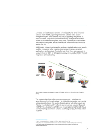 4
Low cost access to space creates a real opportunity for a complete
solution from the UK, spanning the entire satellite value chain -
strengthening the small satellite industry, supporting the growth of
manufacturers, propulsion providers enabling next generation of re-
usable launchers including new propulsion capability such as SABRE
from Reaction Engines, and advancing the downstream applications
sector (Fig. 1).
Additionally, indigenous capability upstream, including low cost launch,
enables increasing value creation downstream in space-enabled
applications and services. Applications and services are expected to
account for over 90% of UK space industry revenues by 2030.6
Vertical
integration is therefore key.
FIG. 1. SATELLITE INDUSTRY VALUE CHAIN.  SOURCE: SATELLITE APPLICATIONS CATAPULT
(2015)
The importance of securing upstream resources - satellites and
ground supporting infrastructure -  is evident in increasing commercial
enterprise activities in this sector. Google, along with others such as
Fidelity, invested almost $1 billion in launch vehicle provider SpaceX
in 2015.7
Google also bought Skybox Imaging (renamed Terra Bella), a
commercial high-resolution satellite analytics provider, for $500 million
in 2014.8
6 Space Innovation and Growth Strategy 2014-2030, Space Growth Action Plan
7 http://blogs.wsj.com/digits/2015/01/21/spacexs-valuation-rockets-to-12-billion-with-google-investment/
8 http://www.forbes.com/sites/ellenhuet/2014/06/10/google-buys-skybox-imaging-not-just-for-its-
satellites/#4e8ce8bd425d
 