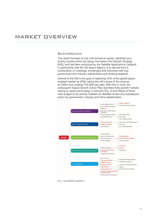 6
Background
This report focuses on low cost access to space, identified as a
priority market within the Space Innovation and Growth Strategy
(IGS), and has been produced by the Satellite Applications Catapult,
in partnership with the UK Space Agency. It is derived from a
combination of meetings, workshops and interviews with key
government and industry stakeholders and existing research.
Central to the IGS is the goal of capturing 10% of the global space
enabled market by 2030, taking the UK’s share of the revenue
to £40bn and creating 100,000 new jobs. With this in mind, the
subsequent Space Growth Action Plan identified forty growth markets
relying on space technology or services (Fig. 2) and fifteen of these
were judged to be priority markets for detailed review and subsequent
action by government, industry and other stakeholders.
FIG. 2. IGS PRIORITY MARKETS
MARKET OVERVIEW
 