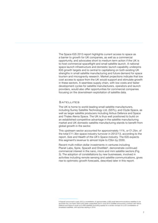 7
The Space IGS 2013 report highlights current access to space as
a barrier to growth for UK companies, as well as a commercial
opportunity, and advocates short to medium term action if the UK is
to host commercial spaceflight and small satellite launch. A national
space launch infrastructure and domestic launch capability underpins
IGS growth targets and is central to capitalising on both existing UK
strengths in small satellite manufacturing and future demand for space
tourism and microgravity research. Market projections indicate that low
cost access to space from the UK would support and stimulate growth
in these sectors. A seamless supply chain, with low costs and faster
development cycles for satellite manufacturers, operators and launch
providers, would also offer opportunities for commercial companies
focusing on the downstream exploitation of satellite data.
Satellites
The UK is home to world-leading small satellite manufacturers,
including Surrey Satellite Technology Ltd. (SSTL), and Clyde Space, as
well as larger satellite producers including Airbus Defence and Space
and Thales Alenia Space. The UK is thus well positioned to build on
an established competitive advantage in the satellite manufacturing
market and UK domestic satellite manufacturing stands to benefit from
global growth in the sector.
This upstream sector accounted for approximately 11%, or £1.2bn, of
the total £11.3bn space industry turnover in 2012/13, according to the
report, Size and Health of the UK’s Space Industry. The IGS expects
this segment’s revenue to almost triple to £3bn by 2030.
Recent multi-million dollar investments in ventures including
Planet Labs, Spire, SpaceX and OneWeb9
, demonstrate continued
commercial interest in the nano, micro and mini satellite sectors (Fig.
3). The adoption of constellations by new businesses, involved in
activities including remote sensing and satellite communications, gives
rise to optimistic growth forecasts, described later in this report.
9 SpaceX announced in early 2015 a constellation of approximately 4,000 small telecommunications satellites to be
launched into Low Earth Orbit (LEO) (date unspecified) and in June 2015 OneWeb announced a contract with Airbus
Defence and Space to build up to 900 satellites (including spares) for a similar concept of a LEO constellation of
broadband satellites, with launches starting in 2019.
 