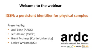 Welcome to the webinar
IGSN: a persistent identifier for physical samples
Presented by:
• Joel Benn (ARDC)
• Jens Klump (CSIRO)
• Brent McInnes (Curtin University)
• Lesley Wyborn (NCI)
 