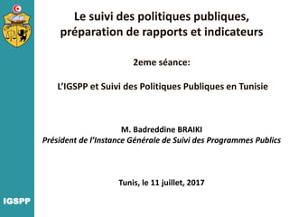Le suivi des politiques publiques,
préparation de rapports et indicateurs
2eme séance:
L’IGSPP et Suivi des Politiques Publiques en Tunisie
M. Badreddine BRAIKI
Président de l’Instance Générale de Suivi des Programmes Publics
Tunis, le 11 juillet, 2017
IGSPP
 