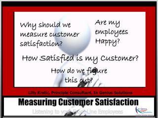 Why should we                        Are my
measure customer                     employees
satisfaction?                        Happy?

How Satisfied is my Customer?
             How do we figure
                this out?
  Lilly Krstic, Principle Consultant, In Genius Solutions

Measuring Customer Satisfaction
 
