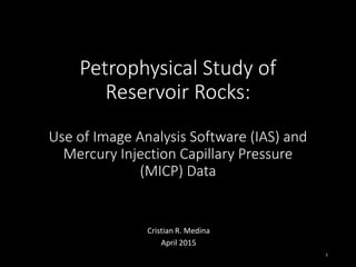 Petrophysical Study of
Reservoir Rocks:
Use of Image Analysis Software (IAS) and
Mercury Injection Capillary Pressure
(MICP) Data
Cristian R. Medina
April 2015
1
 