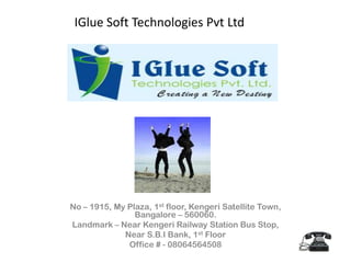 IGlue Soft Technologies Pvt Ltd               No – 1915, My Plaza, 1st floor, Kengeri Satellite Town, Bangalore – 560060. Landmark – Near Kengeri Railway Station Bus Stop, Near S.B.I Bank, 1st Floor Office # - 08064564508  