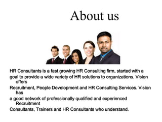About usHR Consultants is a fast growing HR Consulting firm, started with a goal to provide a wide variety of HR solutions to organizations. Vision offers Recruitment, People Development and HR Consulting Services. Vision has a good network of professionally qualified and experienced Recruitment Consultants, Trainers and HR Consultants who understand.