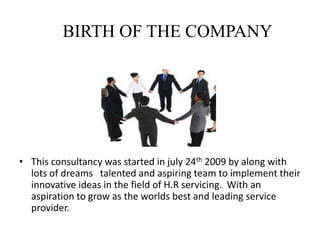BIRTH OF THE COMPANYThis consultancy was started in july 24th 2009 by along with lots of dreams   talented and aspiring team to implement their innovative ideas in the field of H.R servicing.  With an aspiration to grow as the worlds best and leading service provider.