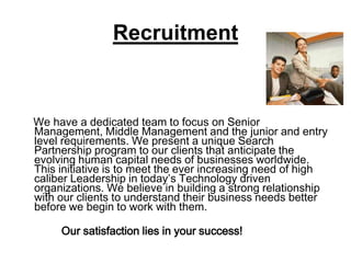 Recruitment    We have a dedicated team to focus on Senior Management, Middle Management and the junior and entry level requirements. We present a unique Search Partnership program to our clients that anticipate the evolving human capital needs of businesses worldwide. This initiative is to meet the ever increasing need of high caliber Leadership in today’s Technology driven organizations. We believe in building a strong relationship with our clients to understand their business needs better before we begin to work with them.             Our satisfaction lies in your success!
