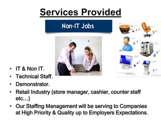Services ProvidedIT & Non IT.Technical Staff.Demonstrator.Retail Industry (store manager, cashier, counter staff etc…)Our Staffing Management will be serving to Companies at High Priority & Quality up to Employers Expectations.