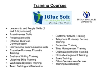 Training CoursesLeadership and People Skills (2 and 3 day courses) Assertiveness Skills Presentation skills Effective Business Communication Interpersonal communication skills Executive Business Etiquette Training Business Writing Training Listening Skills Training Workplace Diversity Training Team Building and MotivationCustomer Service Training  Telephone Customer Service Training Supervisor Training Time Management Training Organizational Skills Training Stress Management Training Sales Training Other Courses we offer are Training Methodology