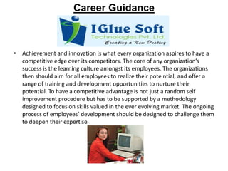 Career GuidanceAchievement and innovation is what every organization aspires to have a competitive edge over its competitors. The core of any organization’s success is the learning culture amongst its employees. The organizations then should aim for all employees to realize their potential, and offer a range of training and development opportunities to nurture their potential. To have a competitive advantage is not just a random self improvement procedure but has to be supported by a methodology designed to focus on skills valued in the ever evolving market. The ongoing process of employees’ development should be designed to challenge them to deepen their expertise