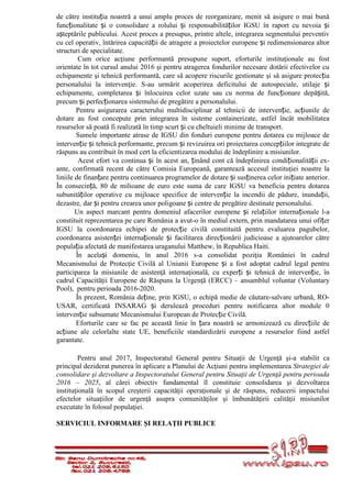 de către instituția noastră a unui amplu proces de reorganizare, menit să asigure o mai bună
funcționalitate și o consolidare a rolului și responsabilităților IGSU în raport cu nevoia și
așteptările publicului. Acest proces a presupus, printre altele, integrarea segmentului preventiv
cu cel operativ, întărirea capacității de atragere a proiectelor europene și redimensionarea altor
structuri de specialitate.
Cum orice acţiune performantă presupune suport, eforturile instituţionale au fost
orientate în tot cursul anului 2016 şi pentru atragerea fondurilor necesare dotării efectivelor cu
echipamente şi tehnică performantă, care să acopere riscurile gestionate şi să asigure protecția
personalului la intervenţie. S-au urmărit acoperirea deficitului de autospeciale, utilaje și
echipamente, completarea și înlocuirea celor uzate sau cu norma de funcționare depășită,
precum și perfecționarea sistemului de pregătire a personalului.
Pentru asigurarea caracterului multidisciplinar al tehnicii de intervenție, acțiunile de
dotare au fost concepute prin integrarea în sisteme containerizate, astfel încât mobilitatea
resurselor să poată fi realizată în timp scurt și cu cheltuieli minime de transport.
Sumele importante atrase de IGSU din fonduri europene pentru dotarea cu mijloace de
intervenție și tehnică performante, precum și revizuirea ori proiectarea concepțiilor integrate de
răspuns au contribuit în mod cert la eficientizarea modului de îndeplinire a misiunilor.
Acest efort va continua și în acest an, ținând cont că îndeplinirea condiționalității ex-
ante, confirmată recent de către Comisia Europeană, garantează accesul instituţiei noastre la
liniile de finanțare pentru continuarea programelor de dotare și susținerea celor inițiate anterior.
În consecință, 80 de milioane de euro este suma de care IGSU va beneficia pentru dotarea
subunităților operative cu mijloace specifice de intervenție la incendii de pădure, inundații,
dezastre, dar și pentru crearea unor poligoane și centre de pregătire destinate personalului.
Un aspect marcant pentru domeniul afacerilor europene și relațiilor internaționale l-a
constituit reprezentarea pe care România a avut-o în mediul extern, prin mandatarea unui ofițer
IGSU la coordonarea echipei de protecție civilă constituită pentru evaluarea pagubelor,
coordonarea asistenței internaționale și facilitarea direcționării judicioase a ajutoarelor către
populația afectată de manifestarea uraganului Matthew, în Republica Haiti.
În același domeniu, în anul 2016 s-a consolidat poziţia României în cadrul
Mecanismului de Protecţie Civilă al Uniunii Europene și a fost adoptat cadrul legal pentru
participarea la misiunile de asistenţă internaţională, cu experți și tehnică de intervenție, în
cadrul Capacităţii Europene de Răspuns la Urgenţă (ERCC) – ansamblul voluntar (Voluntary
Pool), pentru perioada 2016-2020.
În prezent, România deține, prin IGSU, o echipă medie de căutare-salvare urbană, RO-
USAR, certificată INSARAG și derulează proceduri pentru notificarea altor module 0
intervenție subsumate Mecanismului European de Protecție Civilă.
Eforturile care se fac pe această linie în țara noastră se armonizează cu direcțiile de
acțiune ale celorlalte state UE, beneficiile standardizării europene a resurselor fiind astfel
garantate.
Pentru anul 2017, Inspectoratul General pentru Situaţii de Urgenţă şi-a stabilit ca
principal deziderat punerea în aplicare a Planului de Acţiuni pentru implementarea Strategiei de
consolidare şi dezvoltare a Inspectoratului General pentru Situaţii de Urgenţă pentru perioada
2016 – 2025, al cărei obiectiv fundamental îl constituie consolidarea şi dezvoltarea
instituţională în scopul creşterii capacităţii operaţionale şi de răspuns, reducerii impactului
efectelor situaţiilor de urgenţă asupra comunităţilor şi îmbunătăţirii calităţii misiunilor
executate în folosul populaţiei.
SERVICIUL INFORMARE ŞI RELAŢII PUBLICE
 