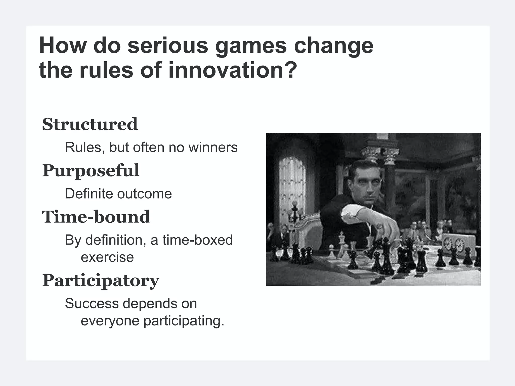 How do serious games change
the rules of innovation?

Structured
  Rules, but often no winners
Purposeful
  Definite outcome
Time-bound
  By definition, a time-boxed
    exercise
Participatory
  Success depends on
    everyone participating.
 