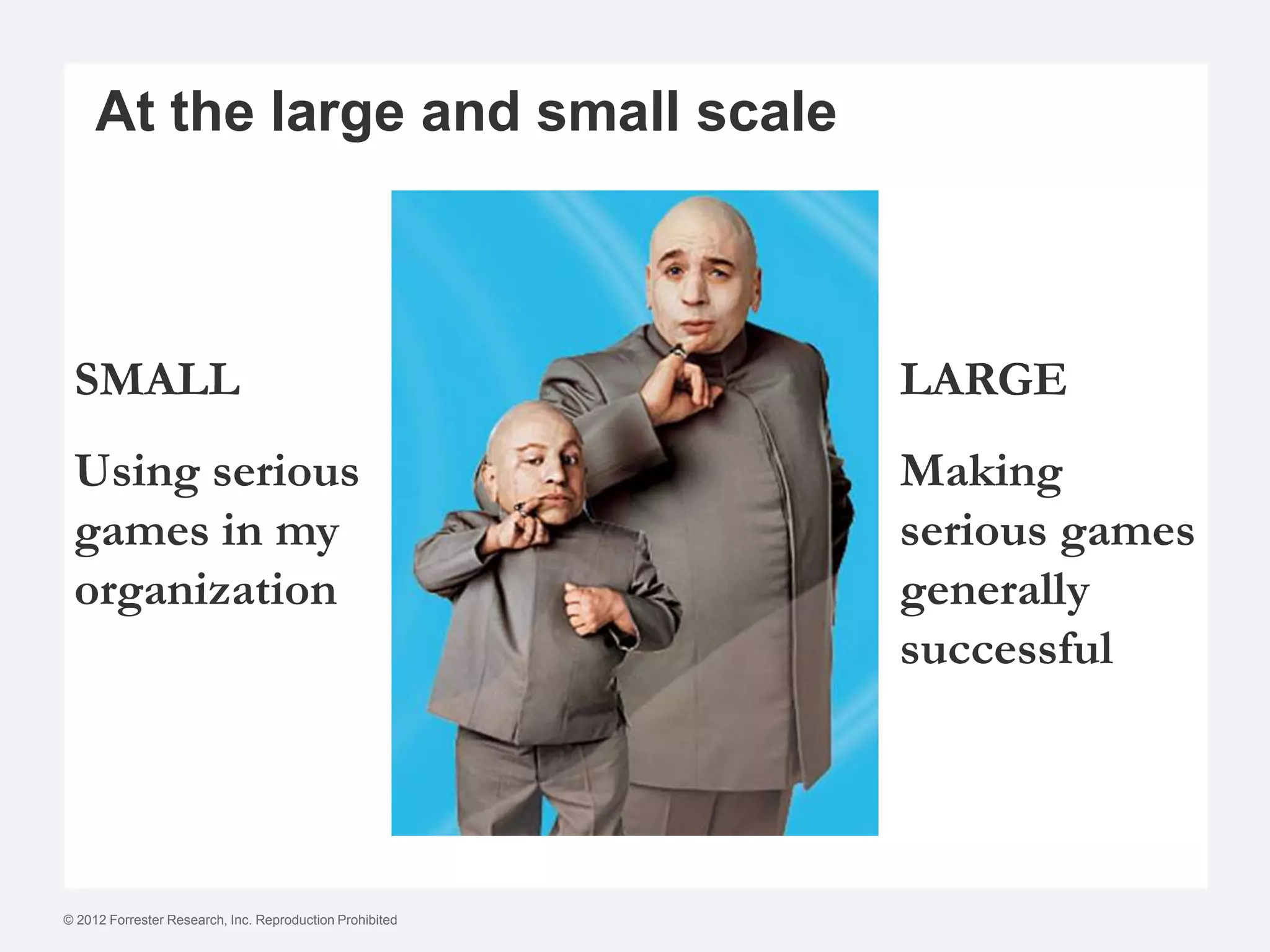 At the large and small scale



 SMALL                                                    LARGE
 Using serious                                            Making
 games in my                                              serious games
 organization                                             generally
                                                          successful




© 2012 Forrester Research, Inc. Reproduction Prohibited
 