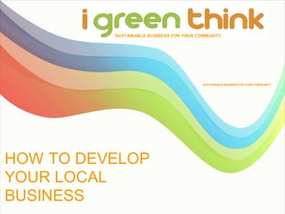 SUSTAINABLE BUSINESS FOR YOUR COMMUNITY




                                          SUSTAINABLE BUSINESS FOR YOUR COM MUNITY




HOW TO DEVELOP
YOUR LOCAL
BUSINESS
 