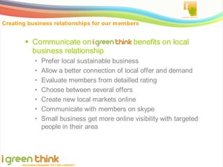 Creating business relationships for our members


         Communicate on igreenthink benefits on local
          business relationship
                   Prefer local sustainable business
                   Allow a better connection of local offer and demand
                   Evaluate members from detailled rating
                   Choose between several offers
                   Create new local markets online
                   Communicate with members on skype
                   Small business get more online visibility with targeted
                    people in their area




      SUSTAINABLE BUSINESS FOR YOUR COM MUNITY
 