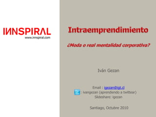 Intraemprendimiento ¿Moda o real mentalidad corporativa?  www.innspiral.com Iván Gezan Email : igezan@igt.cl : ivangezan (aprendiendo a twittear) Slideshare: igezanSantiago, Octubre 2010 
