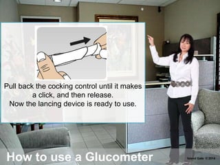How to use a Glucometer
Pull back the cocking control until it makes
a click, and then release.
Now the lancing device is ready to use.
Island Gate © 2014
 