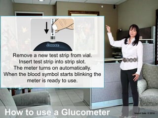 How to use a Glucometer
Remove a new test strip from vial.
Insert test strip into strip slot.
The meter turns on automatically.
When the blood symbol starts blinking the
meter is ready to use.
Island Gate © 2014
 