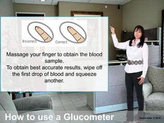 How to use a Glucometer
Massage your finger to obtain the blood
sample.
To obtain best accurate results, wipe off
the first drop of blood and squeeze
another.
Island Gate © 2014
 