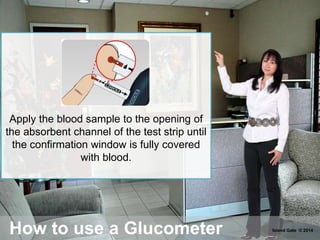 How to use a Glucometer
Apply the blood sample to the opening of
the absorbent channel of the test strip until
the confirmation window is fully covered
with blood.
Island Gate © 2014
 