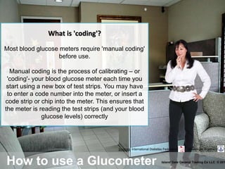 How to use a Glucometer Island Gate General Trading Co LLC © 201
Sources: International Diabetes Federation Boehringer Ingelheim
What is 'coding'?
Most blood glucose meters require 'manual coding'
before use.
Manual coding is the process of calibrating – or
'coding'- your blood glucose meter each time you
start using a new box of test strips. You may have
to enter a code number into the meter, or insert a
code strip or chip into the meter. This ensures that
the meter is reading the test strips (and your blood
glucose levels) correctly
 