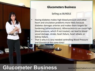 Glucometer Business Island Gate General Trading Co LLC © 201
Glucometers Business
Selling as BUNDLE
• Having diabetes makes high blood pressure and other
heart and circulation problems more likely because
diabetes damages arteries and makes them targets for
hardening (atherosclerosis). Atherosclerosis can cause high
blood pressure, which if not treated, can lead to blood
vessel damage, stroke, heart failure, heart attack, or
kidney failure.
• That is why it is very needed controlling Blood Pressure
and Glucose at the same time!
 