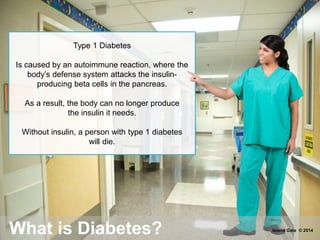 Type 1 Diabetes
Is caused by an autoimmune reaction, where the
body’s defense system attacks the insulin-
producing beta cells in the pancreas.
As a result, the body can no longer produce
the insulin it needs.
Without insulin, a person with type 1 diabetes
will die.
What is Diabetes? Island Gate © 2014
 