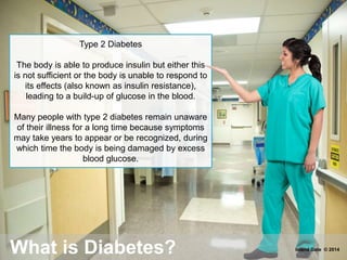 Type 2 Diabetes
The body is able to produce insulin but either this
is not sufficient or the body is unable to respond to
its effects (also known as insulin resistance),
leading to a build-up of glucose in the blood.
Many people with type 2 diabetes remain unaware
of their illness for a long time because symptoms
may take years to appear or be recognized, during
which time the body is being damaged by excess
blood glucose.
What is Diabetes? Island Gate © 2014
 