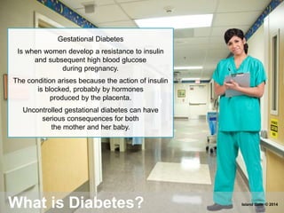 Gestational Diabetes
Is when women develop a resistance to insulin
and subsequent high blood glucose
during pregnancy.
The condition arises because the action of insulin
is blocked, probably by hormones
produced by the placenta.
Uncontrolled gestational diabetes can have
serious consequences for both
the mother and her baby.
What is Diabetes? Island Gate © 2014
 