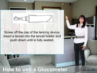 How to use a Glucometer
Screw off the cap of the lancing device.
Insert a lancet into the lancet holder and
push down until is fully seated.
Island Gate © 2014
 