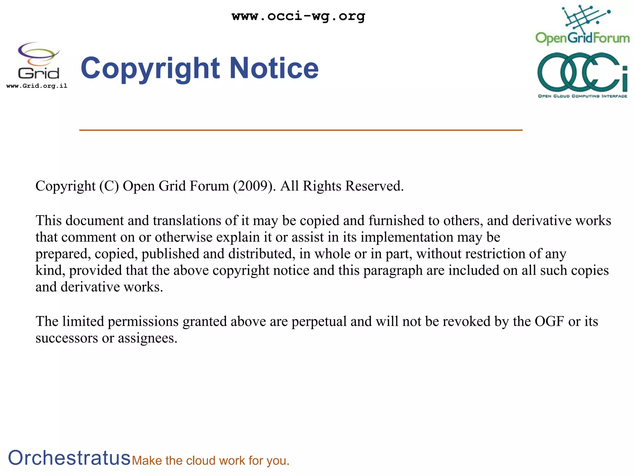 Copyright NoticeCopyright (C) Open Grid Forum (2009). All Rights Reserved. This document and translations of it may be copied and furnished to others, and derivative works that comment on or otherwise explain it or assist in its implementation may be prepared, copied, published and distributed, in whole or in part, without restriction of any kind, provided that the above copyright notice and this paragraph are included on all such copies and derivative works. The limited permissions granted above are perpetual and will not be revoked by the OGF or its successors or assignees.