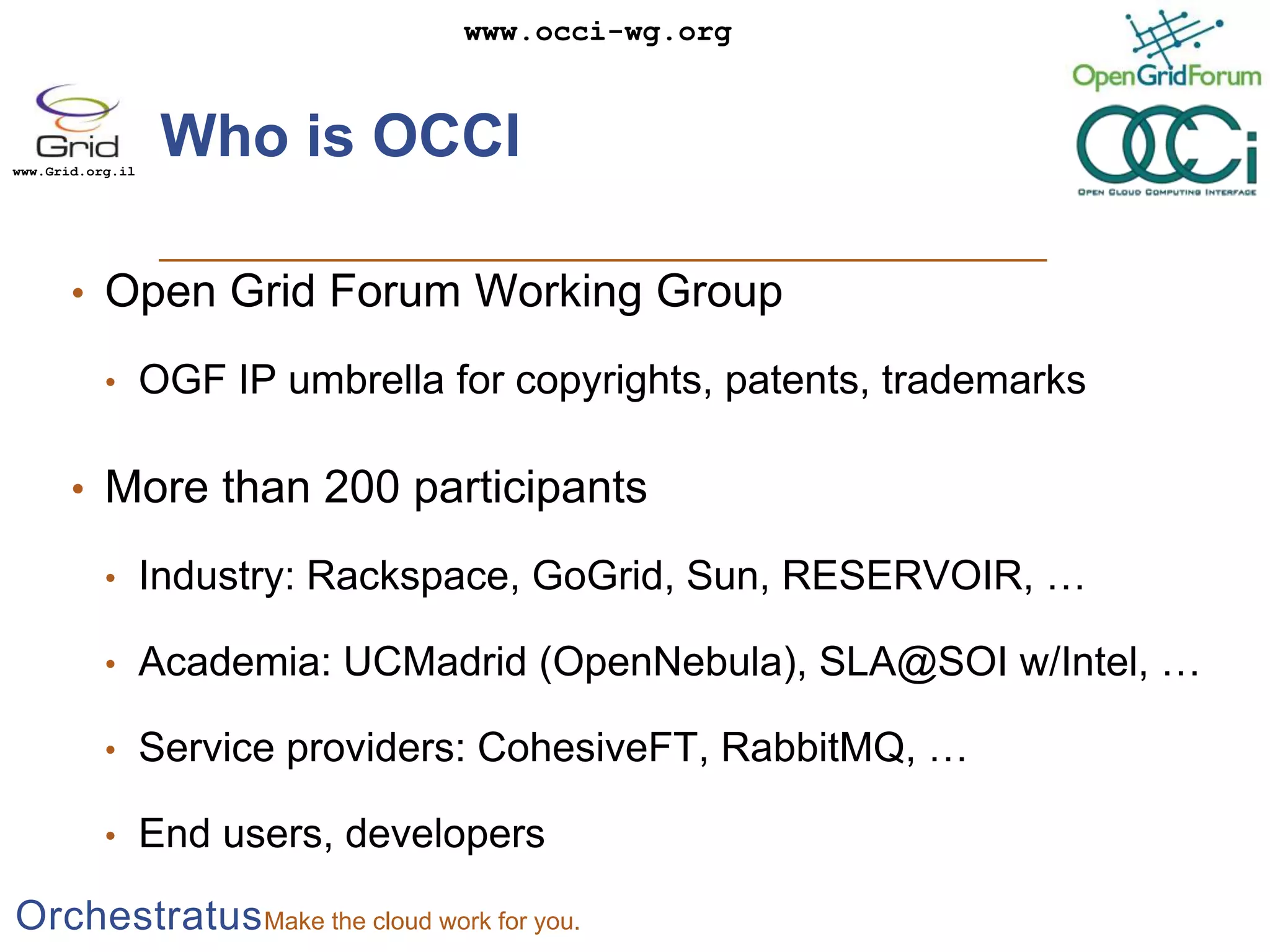 Who is OCCIOpen Grid Forum Working GroupOGF IP umbrella for copyrights, patents, trademarksMore than 200 participantsIndustry: Rackspace, GoGrid, Sun, RESERVOIR, …Academia: UCMadrid (OpenNebula), SLA@SOI w/Intel, …Service providers: CohesiveFT, RabbitMQ, …End users, developers