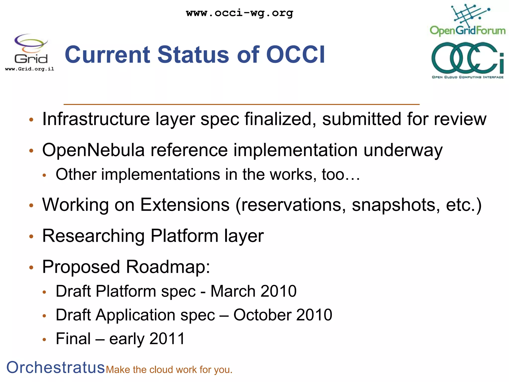 Current Status of OCCIInfrastructure layer spec finalized, submitted for reviewOpenNebula reference implementation underwayOther implementations in the works, too…Working on Extensions (reservations, snapshots, etc.)Researching Platform layerProposed Roadmap:Draft Platform spec - March 2010Draft Application spec – October 2010Final – early 2011