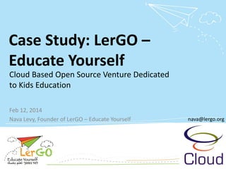 Case Study: LerGO– Educate Yourself 
Feb 12, 2014 
Nava Levy, Founder of LerGO–Educate Yourself 
nava@lergo.org 
Cloud Based Open Source Venture Dedicated to Kids Education 
nava@lergo.org  