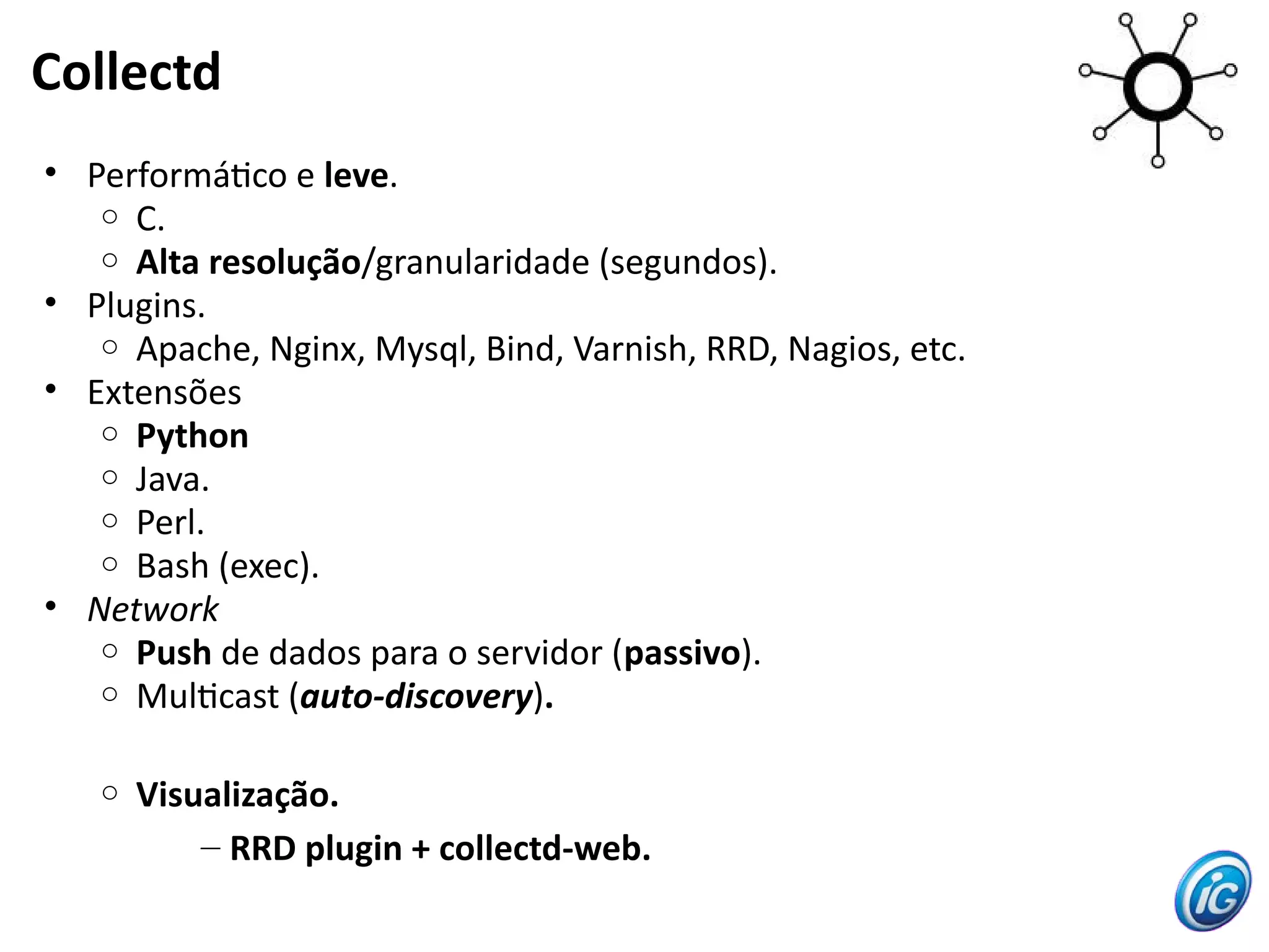 Collectd
• Performátco e leve.
   o C.
   o Alta resolução/granularidade (segundos).
• Plugins.
   o Apache, Nginx, Mysql, Bind, Varnish, RRD, Nagios, etc.
• Extensões
   o Python
   o Java.
   o Perl.
   o Bash (exec).
• Network
   o Push de dados para o servidor (passivo).
   o Multcast (auto-discovery).


   o   Visualização.
           – RRD plugin + collectd-web.
 