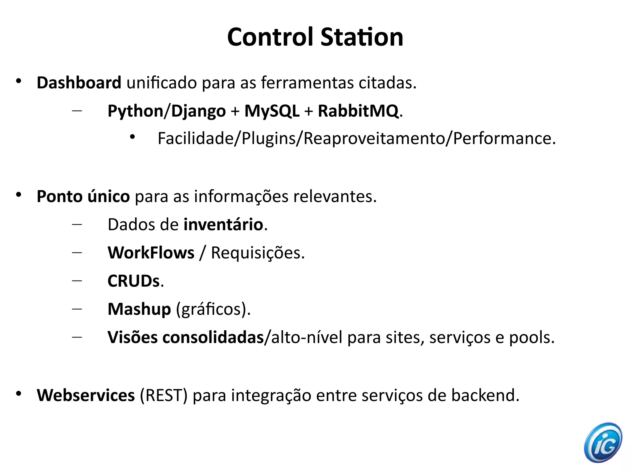 Control Staton

    Dashboard unifcado para as ferramentas citadas.
        – Python/Django + MySQL + RabbitMQ.
              • Facilidade/Plugins/Reaproveitamento/Performance.


    Ponto único para as informações relevantes.
        – Dados de inventário.
        – WorkFlows / Requisições.
        – CRUDs.
        – Mashup (gráfcos).
        – Visões consolidadas/alto-nível para sites, serviços e pools.


    Webservices (REST) para integração entre serviços de backend.
 