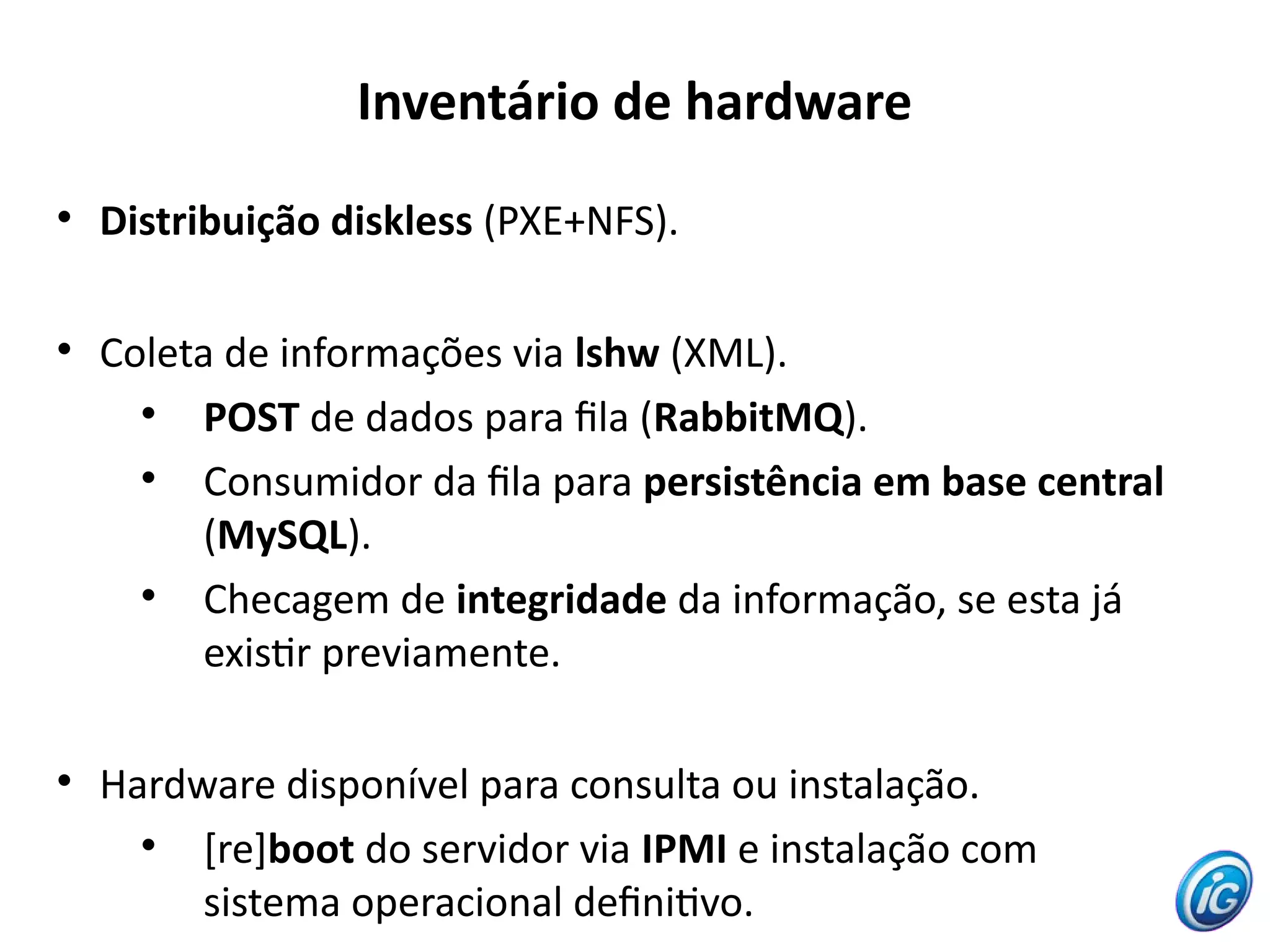 Inventário de hardware

    Distribuição diskless (PXE+NFS).


    Coleta de informações via lshw (XML).
      
         POST de dados para fla (RabbitMQ).
      
         Consumidor da fla para persistência em base central
         (MySQL).
      
         Checagem de integridade da informação, se esta já
         existr previamente.


    Hardware disponível para consulta ou instalação.
      
         [re]boot do servidor via IPMI e instalação com
         sistema operacional defnitvo.
 