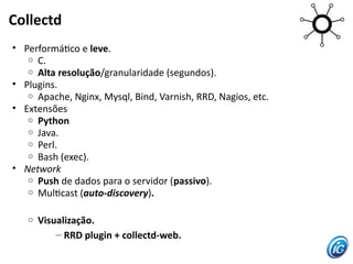 Collectd
• Performátco e leve.
   o C.
   o Alta resolução/granularidade (segundos).
• Plugins.
   o Apache, Nginx, Mysql, Bind, Varnish, RRD, Nagios, etc.
• Extensões
   o Python
   o Java.
   o Perl.
   o Bash (exec).
• Network
   o Push de dados para o servidor (passivo).
   o Multcast (auto-discovery).


   o   Visualização.
           – RRD plugin + collectd-web.
 