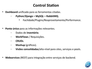 Control Staton

    Dashboard unifcado para as ferramentas citadas.
        – Python/Django + MySQL + RabbitMQ.
              • Facilidade/Plugins/Reaproveitamento/Performance.


    Ponto único para as informações relevantes.
        – Dados de inventário.
        – WorkFlows / Requisições.
        – CRUDs.
        – Mashup (gráfcos).
        – Visões consolidadas/alto-nível para sites, serviços e pools.


    Webservices (REST) para integração entre serviços de backend.
 