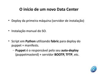 O início de um novo Data Center

• Deploy da primeira máquina (servidor de instalação)

• Instalação manual do SO.

• Script em Python utlizando fabric para deploy do
  puppet + manifests.
   – Puppet é o responsável pelo seu auto-deploy
     (puppetmasterd) + servidor BOOTP, TFTP, etc.
 