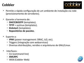 Cobbler
• Permite a rápida confguração de um ambiente de instalação via rede
  (provisionamento de servidores).

• Garante a harmonia de:
   o DHCP/BOOTP (templates).
   o TFTP + syslinux (templates).
   o Kickstart (templates).
   o Repositórios de pacotes.


• Suporte a:
   o IPMI (power management: DRAC, iLO, etc).
   o Triggers (integração com webservices)
   o Diversas distribuições, versões e arquiteturas de GNU/Linux.


•   Interfaces:
     o CLI (command line)
     o XMLRPC
     o WEB (Cobbler Web)
 