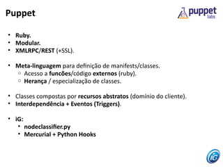 Puppet

• Ruby.
• Modular.
• XMLRPC/REST (+SSL).

• Meta-linguagem para defnição de manifests/classes.
  o Acesso a funcões/código externos (ruby).
  o Herança / especialização de classes.


• Classes compostas por recursos abstratos (domínio do cliente).
• Interdependência + Eventos (Triggers).

• iG:
   • nodeclassifer.py
   • Mercurial + Python Hooks
 