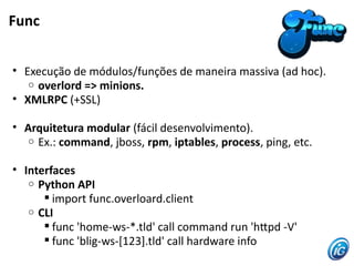 Func


• Execução de módulos/funções de maneira massiva (ad hoc).
   o overlord => minions.
• XMLRPC (+SSL)

• Arquitetura modular (fácil desenvolvimento).
   o Ex.: command, jboss, rpm, iptables, process, ping, etc.


• Interfaces
   o Python API
       import func.overloard.client
   o CLI
       func 'home-ws-*.tld' call command run 'htpd -V'
       func 'blig-ws-[123].tld' call hardware info
 